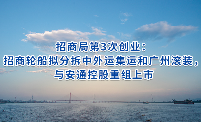 招商局第3次创业：招商轮船拟分拆中外运集运和广州滚装，与安通控股重组上市