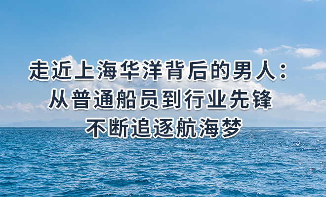 走近上海华洋背后的男人：从普通船员到行业先锋 不断追逐航海梦